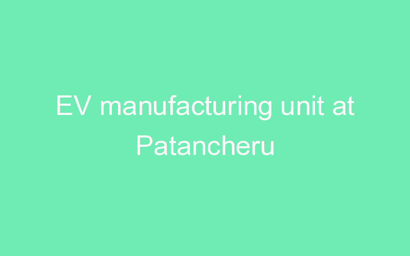 EV manufacturing unit at Patancheru