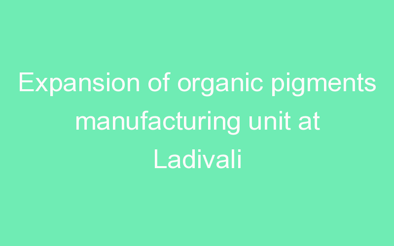 Expansion of organic pigments manufacturing unit at Ladivali