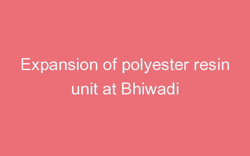 Expansion of polyester resin unit at Bhiwadi