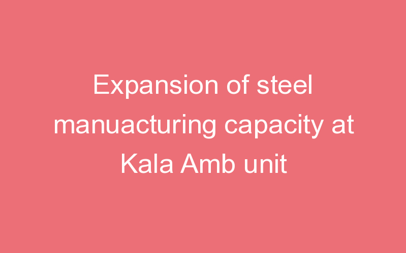 Expansion of steel manuacturing capacity at Kala Amb unit