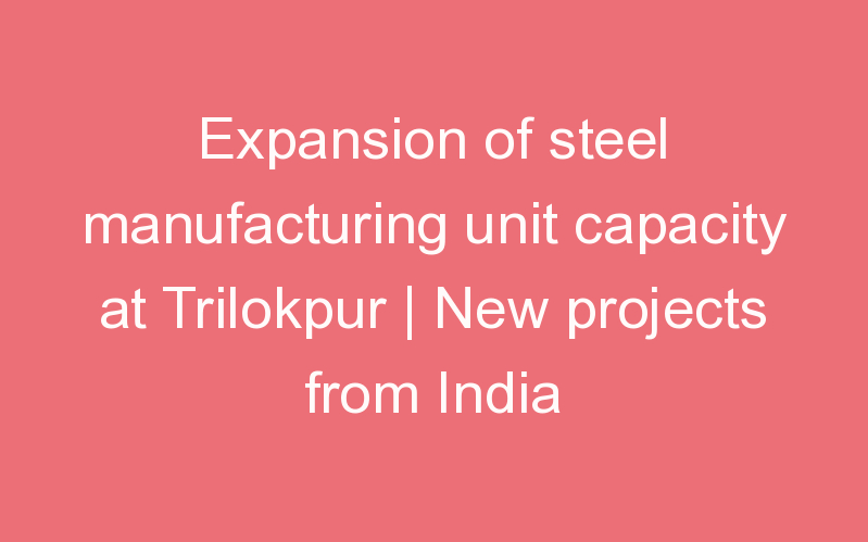 Expansion of steel manufacturing unit capacity at Trilokpur | New projects from India