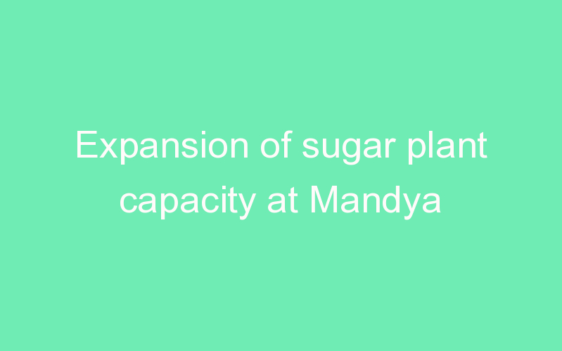 Expansion of sugar plant capacity at Mandya