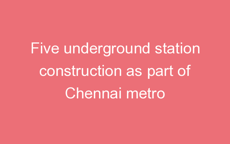 Five underground station construction as part of Chennai metro