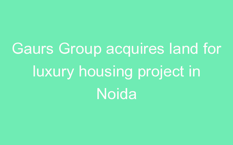 Gaurs Group acquires land for luxury housing project in Noida