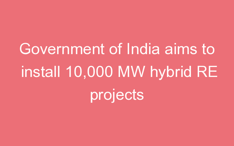 Government of India aims to install 10,000 MW hybrid RE projects