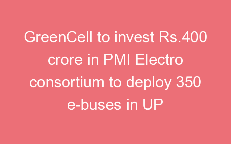 GreenCell to invest Rs.400 crore in PMI Electro consortium to deploy 350 e-buses in UP