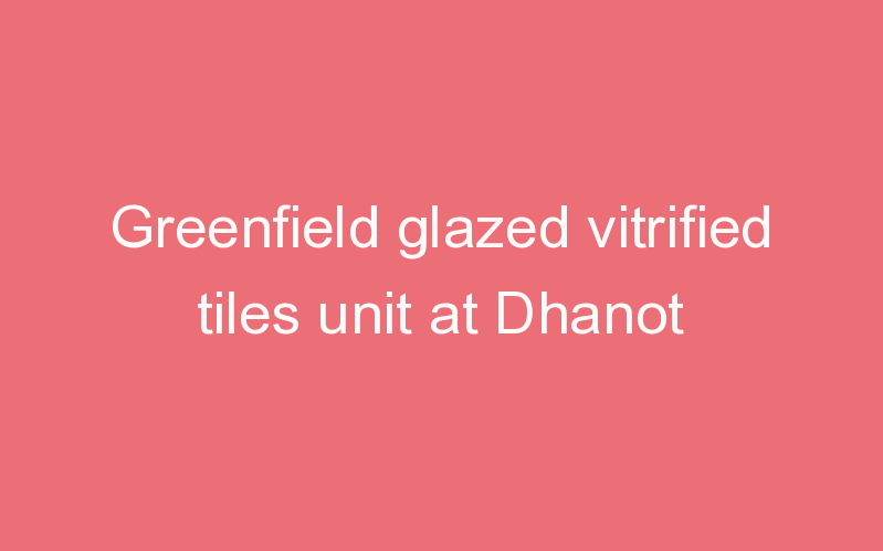 Greenfield glazed vitrified tiles unit at Dhanot