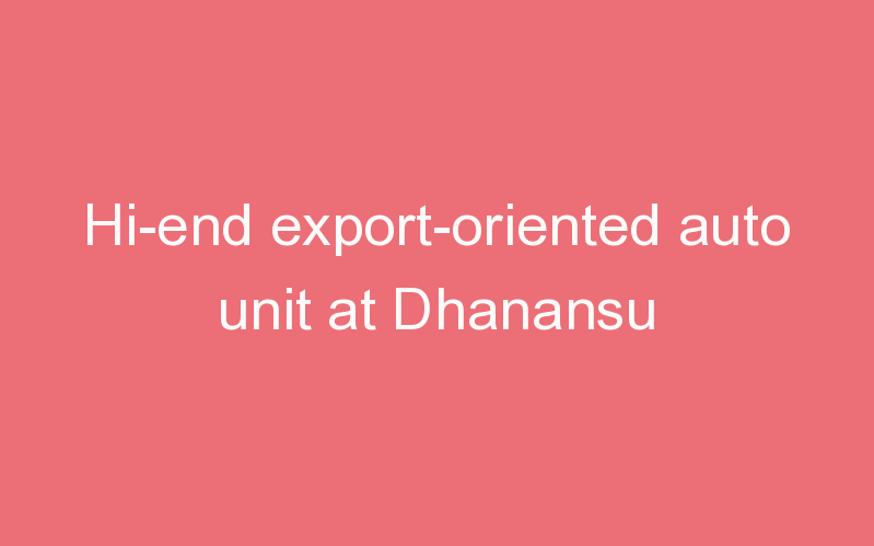 Hi-end export-oriented auto unit at Dhanansu