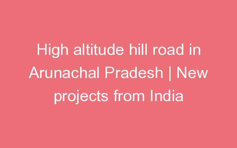 High altitude hill road in Arunachal Pradesh | New projects from India