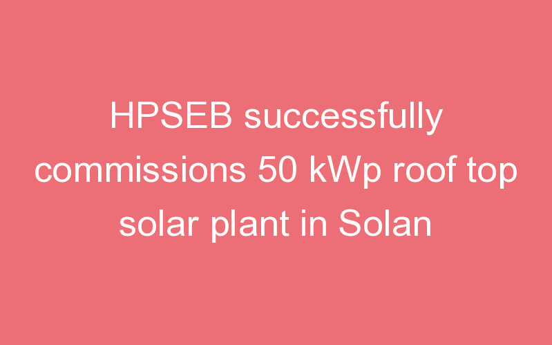 HPSEB successfully commissions 50 kWp roof top solar plant in Solan