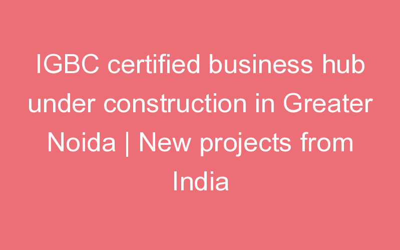 IGBC certified business hub under construction in Greater Noida | New projects from India