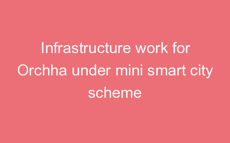Infrastructure work for Orchha under mini smart city scheme