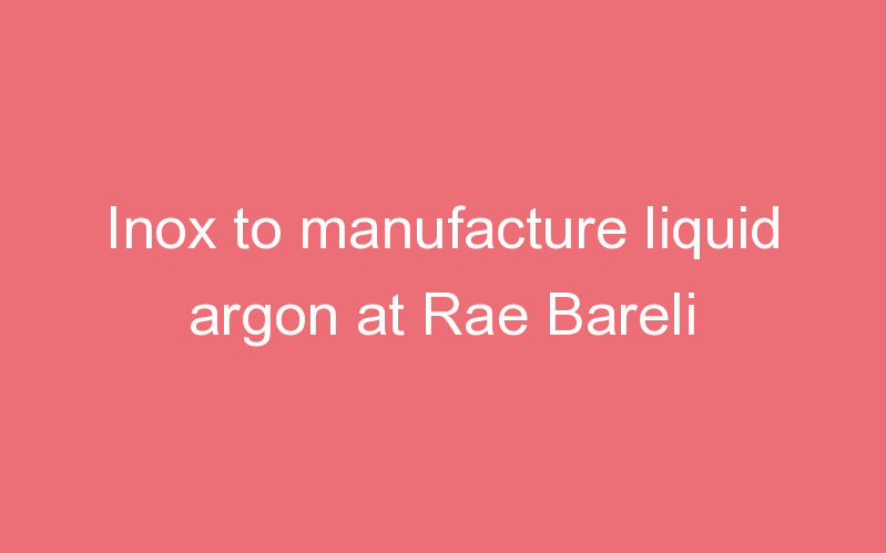 Inox to manufacture liquid argon at Rae Bareli