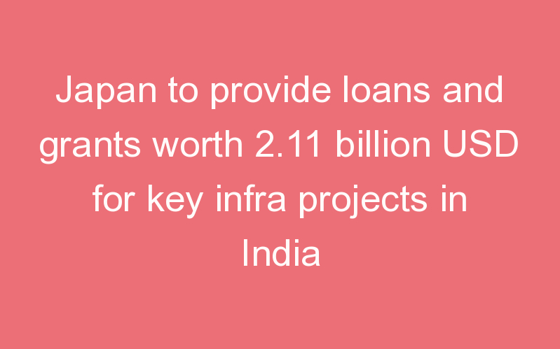 Japan to provide loans and grants worth 2.11 billion USD for key infra projects in India