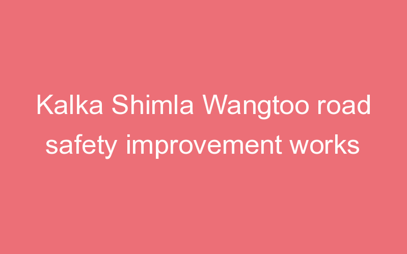 Kalka Shimla Wangtoo road safety improvement works