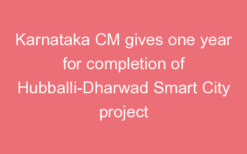Karnataka CM gives one year for completion of Hubballi-Dharwad Smart City project