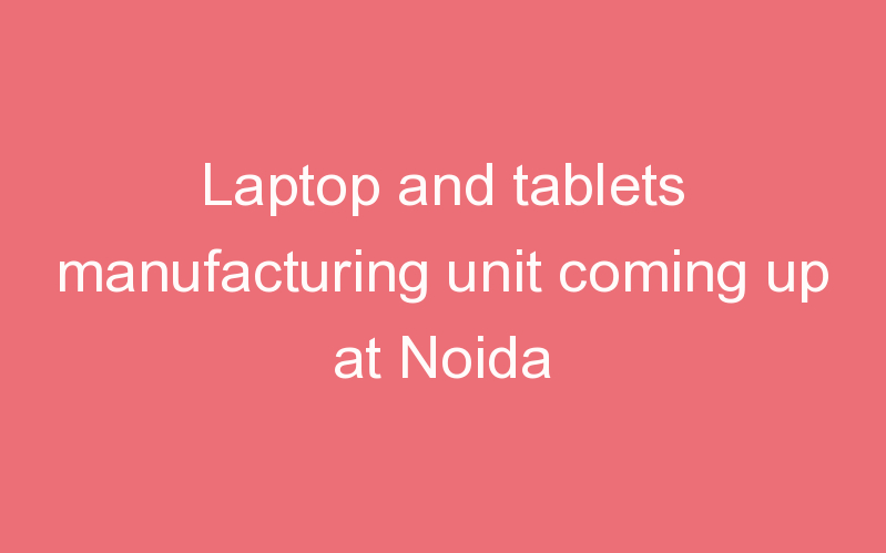 Laptop and tablets manufacturing unit coming up at Noida