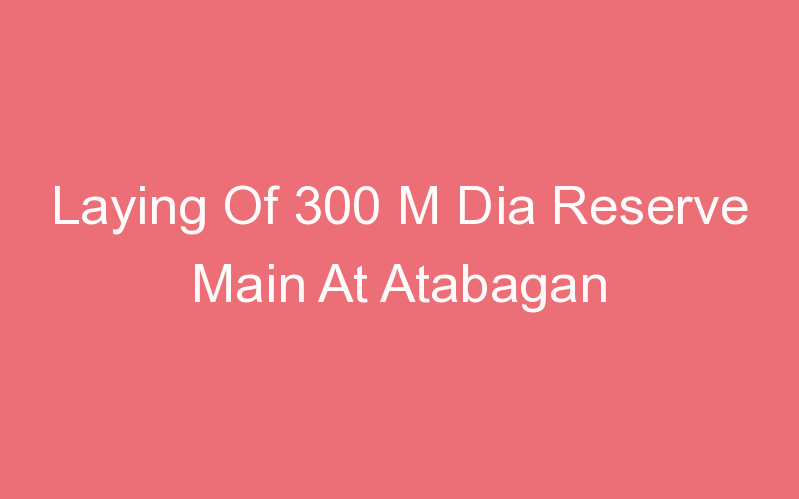 Laying Of 300 M Dia Reserve Main At Atabagan