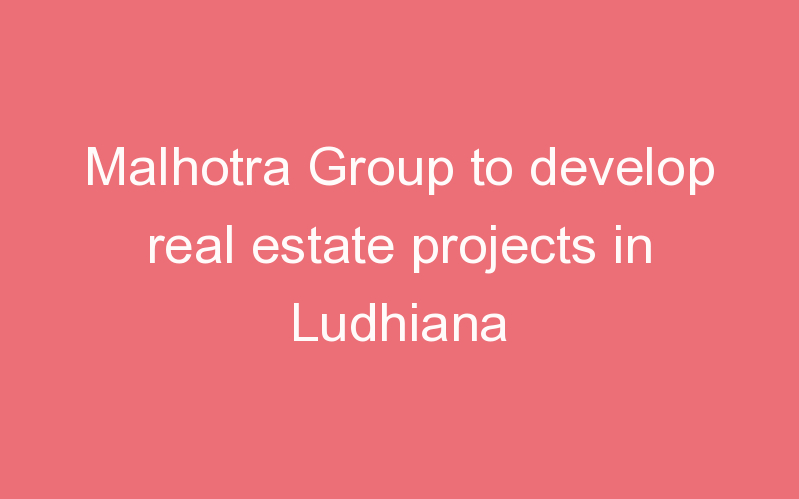 Malhotra Group to develop real estate projects in Ludhiana