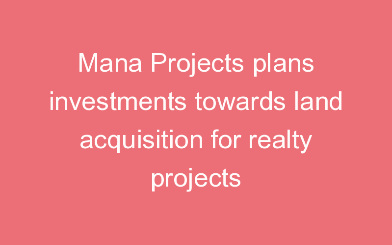 Mana Projects plans investments towards land acquisition for realty projects