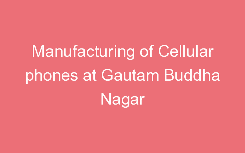 Manufacturing of Cellular phones at Gautam Buddha Nagar