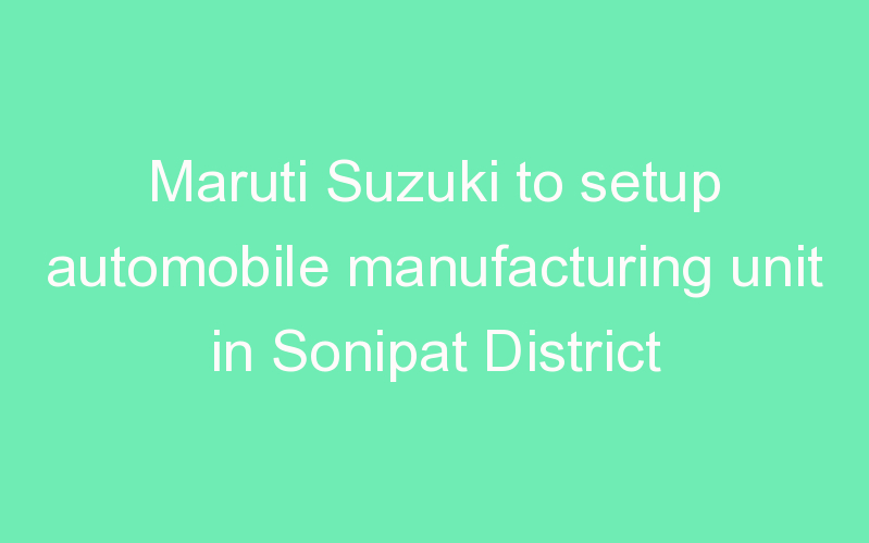 Maruti Suzuki to setup automobile manufacturing unit in Sonipat District