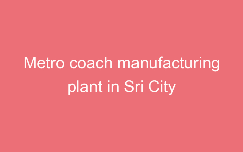 Metro coach manufacturing plant in Sri City