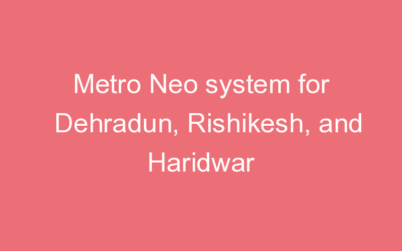Metro Neo system for Dehradun, Rishikesh, and Haridwar