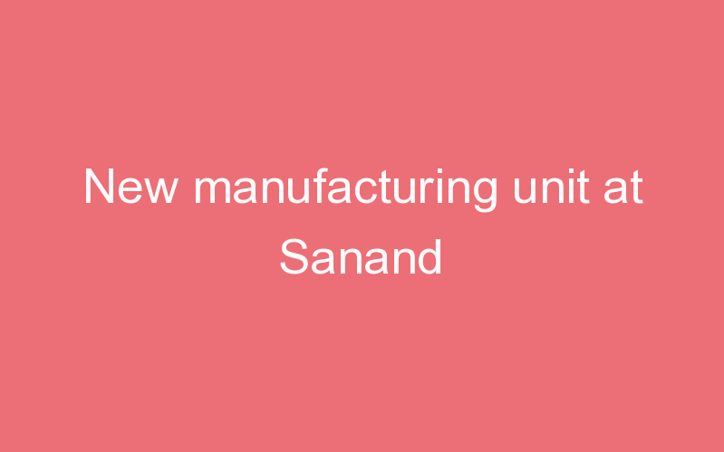 New manufacturing unit at Sanand