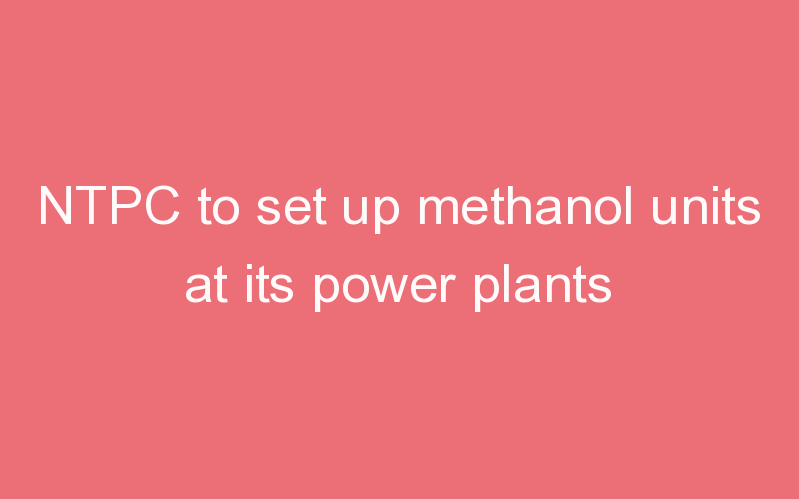 NTPC to set up methanol units at its power plants