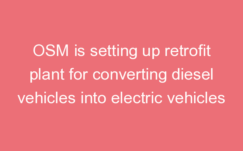 OSM is setting up retrofit plant for converting diesel vehicles into electric vehicles