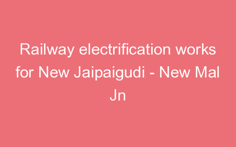 Railway electrification works for New Jaipaigudi - New Mal Jn