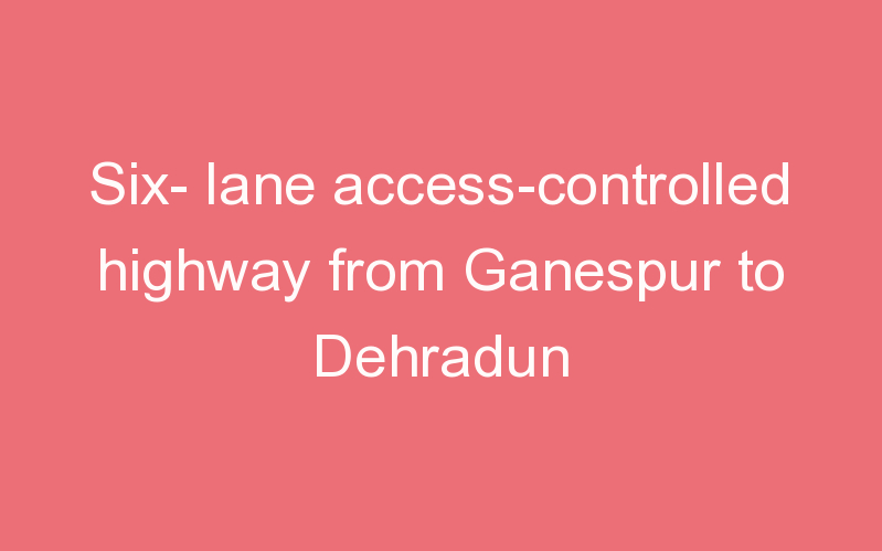 Six- lane access-controlled highway from Ganespur to Dehradun