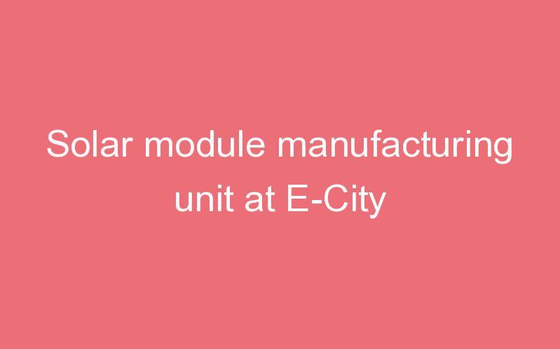 Solar module manufacturing unit at E-City