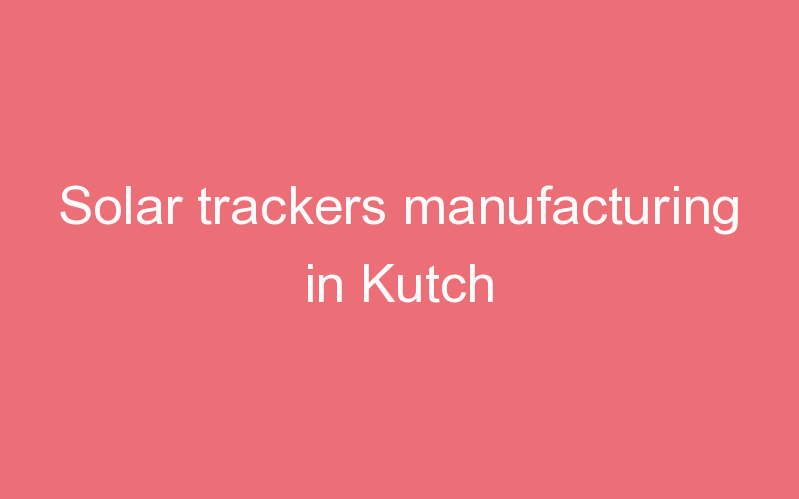 Solar trackers manufacturing in Kutch