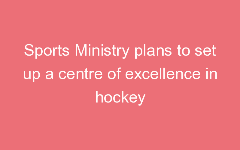 Sports Ministry plans to set up a centre of excellence in hockey