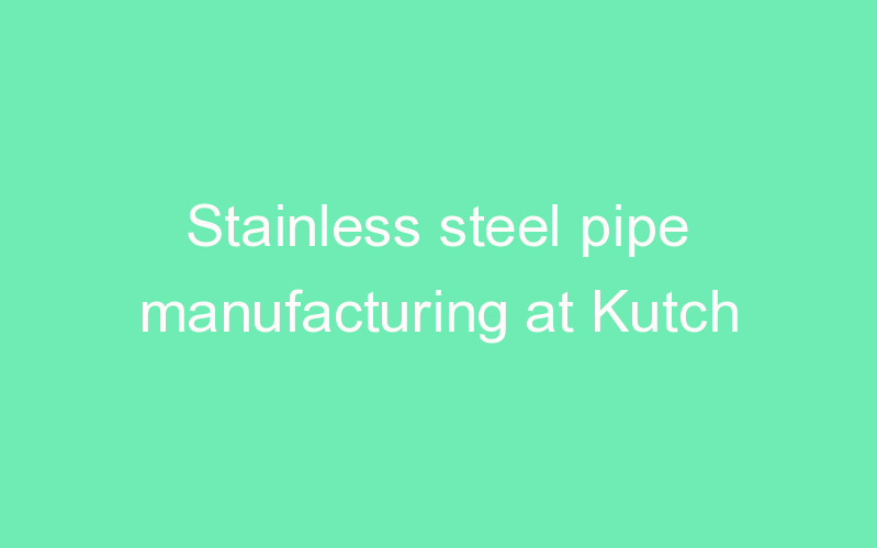 Stainless steel pipe manufacturing at Kutch