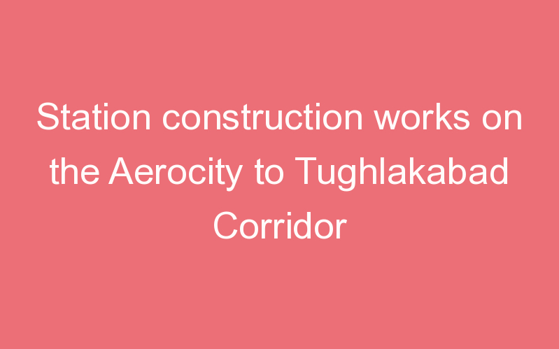 Station construction works on the Aerocity to Tughlakabad Corridor