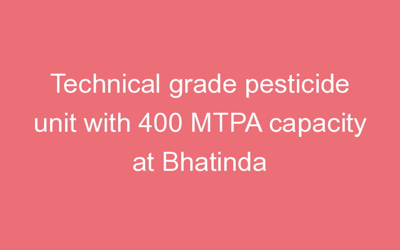 Technical grade pesticide unit with 400 MTPA capacity at Bhatinda