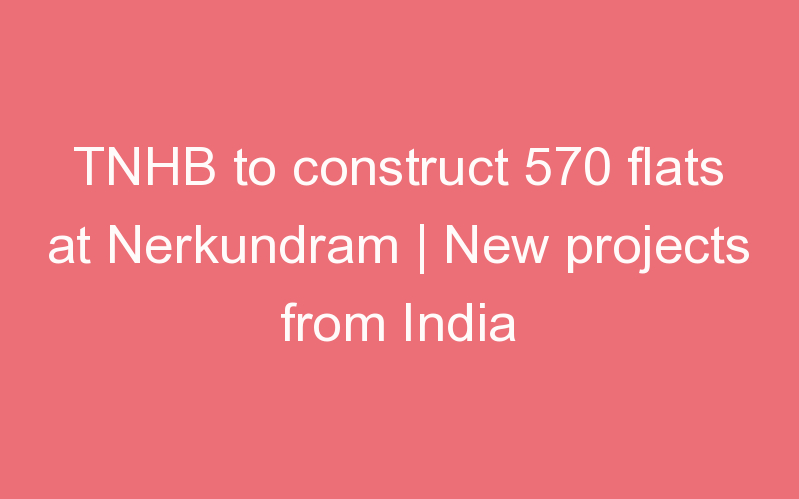 TNHB to construct 570 flats at Nerkundram | New projects from India