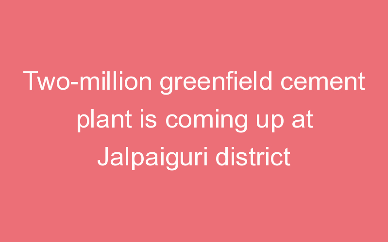 Two-million greenfield cement plant is coming up at Jalpaiguri district