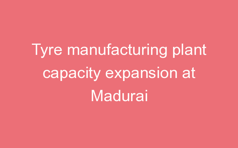 Tyre manufacturing plant capacity expansion at Madurai