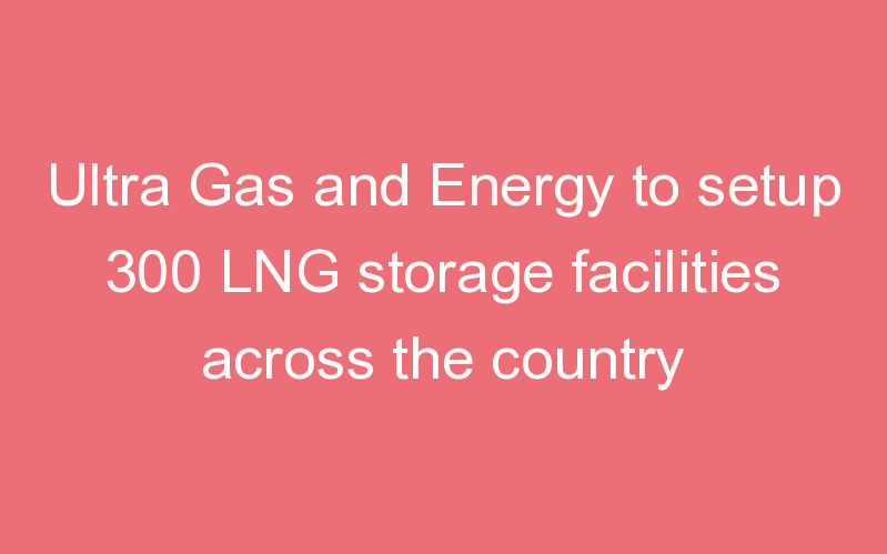 Ultra Gas and Energy to setup 300 LNG storage facilities across the country