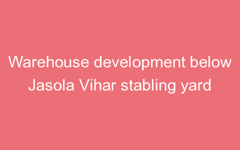 Warehouse development below Jasola Vihar stabling yard