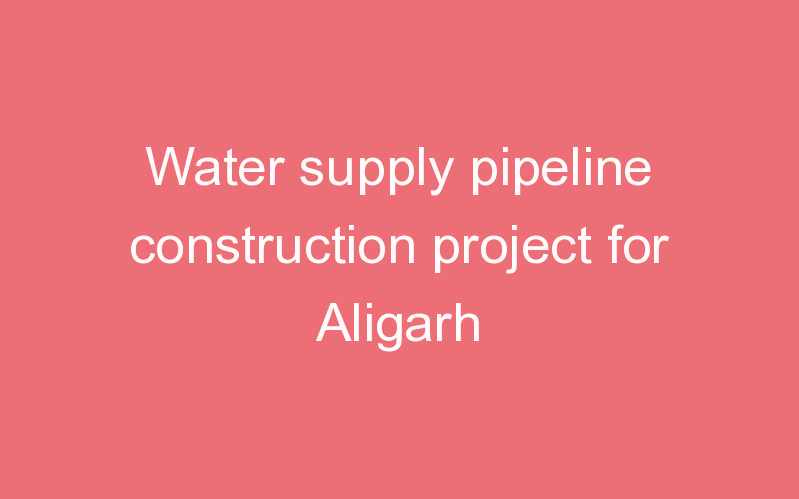 Water supply pipeline construction project for Aligarh