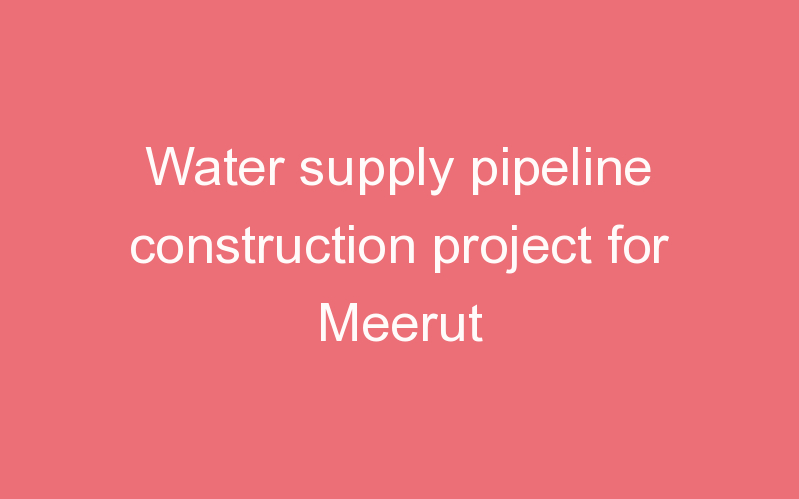 Water supply pipeline construction project for Meerut