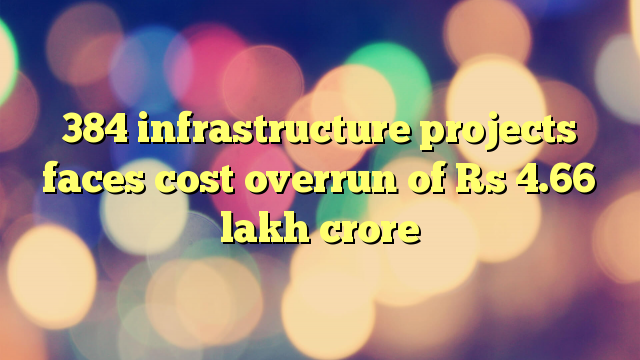 384 infrastructure projects faces cost overrun of Rs 4.66 lakh crore