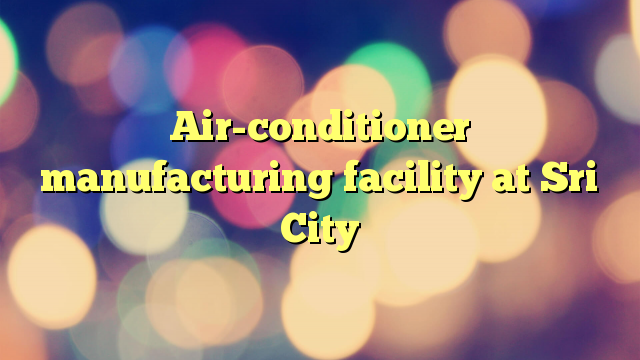 Air-conditioner manufacturing facility at Sri City