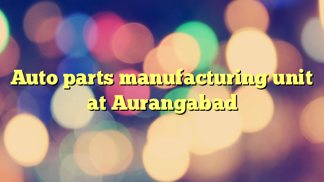 Auto parts manufacturing unit at Aurangabad