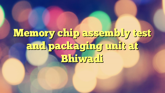 Memory chip assembly test and packaging unit at Bhiwadi